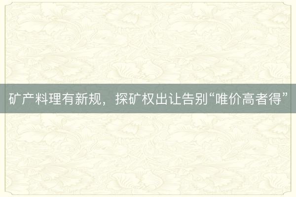矿产料理有新规，探矿权出让告别“唯价高者得”