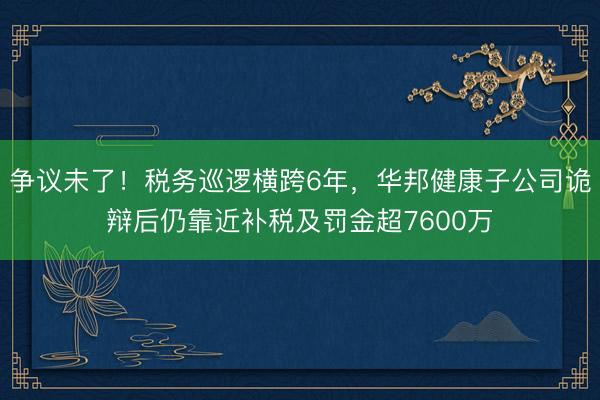 争议未了！税务巡逻横跨6年，华邦健康子公司诡辩后仍靠近补税及罚金超7600万