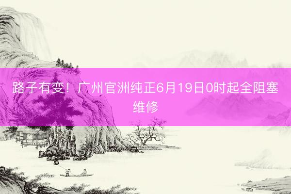 路子有变！广州官洲纯正6月19日0时起全阻塞维修