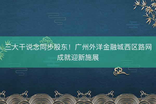 三大干说念同步股东！广州外洋金融城西区路网成就迎新施展