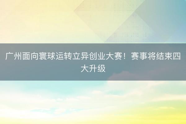 广州面向寰球运转立异创业大赛！赛事将结束四大升级