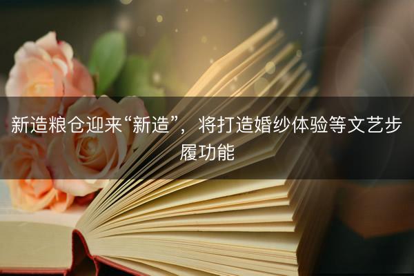 新造粮仓迎来“新造”，将打造婚纱体验等文艺步履功能