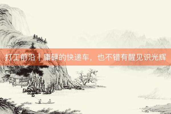 打工前沿｜庸碌的快递车，也不错有醒见识光辉