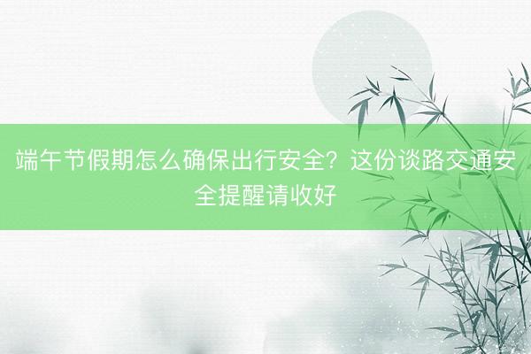 端午节假期怎么确保出行安全？这份谈路交通安全提醒请收好