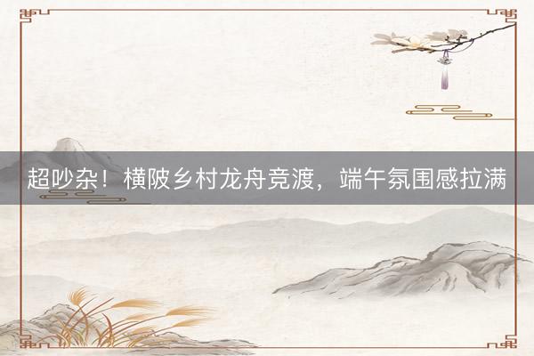 超吵杂！横陂乡村龙舟竞渡，端午氛围感拉满