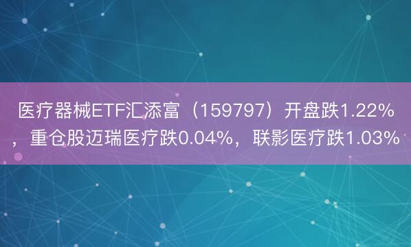 医疗器械ETF汇添富（159797）开盘跌1.22%，重仓股迈瑞医疗跌0.04%，联影医疗跌1.03%
