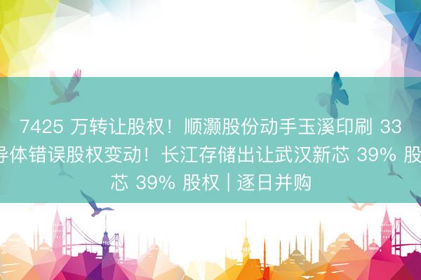 7425 万转让股权！顺灏股份动手玉溪印刷 33% 股份；半导体错误股权变动！长江存储出让武汉新芯 39% 股权 | 逐日并购