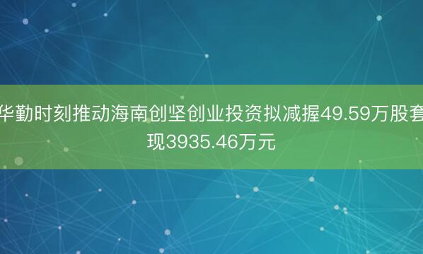 华勤时刻推动海南创坚创业投资拟减握49.59万股套现3935.46万元