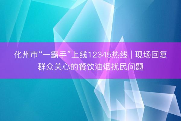 化州市“一霸手”上线12345热线 | 现场回复群众关心的餐饮油烟扰民问题