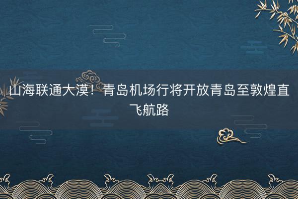山海联通大漠！青岛机场行将开放青岛至敦煌直飞航路