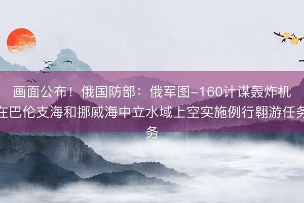 画面公布！俄国防部：俄军图-160计谋轰炸机在巴伦支海和挪威海中立水域上空实施例行翱游任务